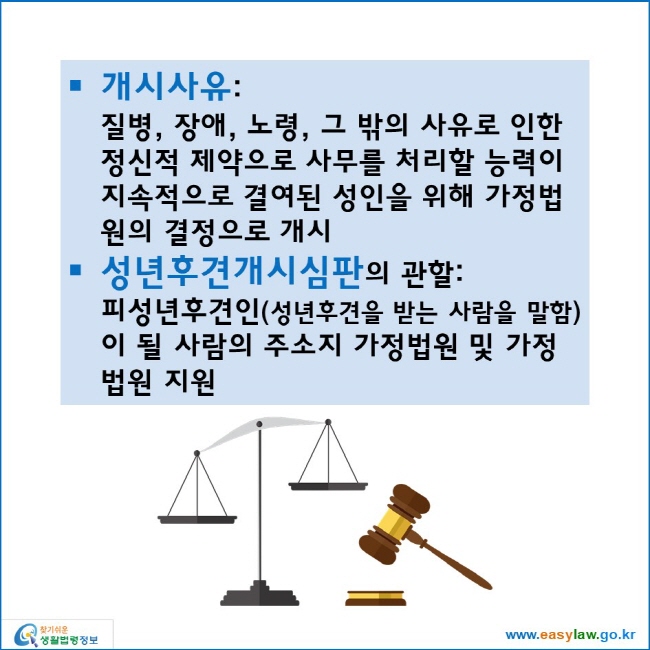 개시사유: 
질병, 장애, 노령, 그 밖의 사유로 인한 정신적 제약으로 사무를 처리할 능력이 지속적으로 결여된 성인을 위해 가정법원의 결정으로 개시
성년후견개시심판의 관할: 
피성년후견인(성년후견을 받는 사람을 말함)이 될 사람의 주소지 가정법원 및 가정법원 지원
